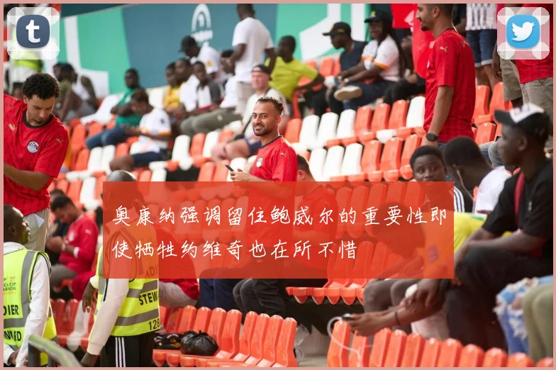 奥康纳强调留住鲍威尔的重要性即使牺牲约维奇也在所不惜