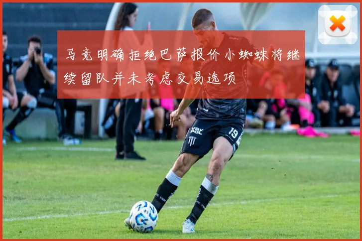马竞明确拒绝巴萨报价小蜘蛛将继续留队并未考虑交易选项