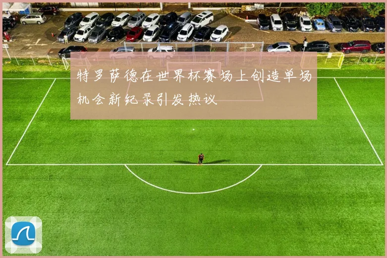 特罗萨德在世界杯赛场上创造单场机会新纪录引发热议