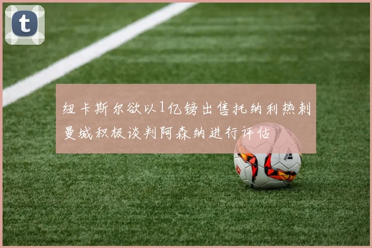 纽卡斯尔欲以1亿镑出售托纳利热刺曼城积极谈判阿森纳进行评估